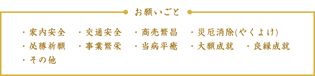 お願いごと：家内安全・交通安全・商売繁昌・災厄消除（やくよけ）・必勝祈願・事業繁栄・当病平癒・大願成就・良縁成就・その他